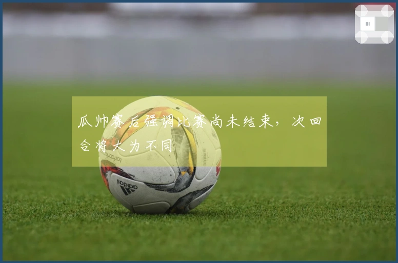 瓜帅赛后强调比赛尚未结束，次回合将大为不同