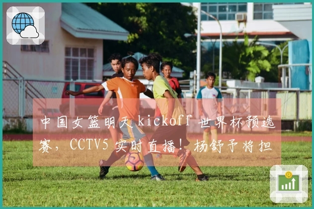 中国女篮明天 kickoff 世界杯预选赛，CCTV5 实时直播！杨舒予将担任队长