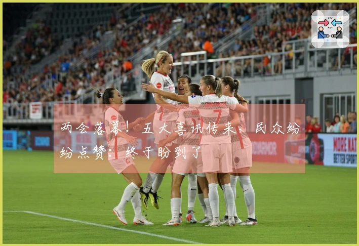 两会落幕！五大喜讯传来，民众纷纷点赞：终于盼到了