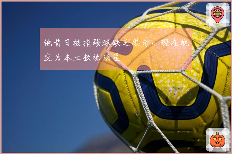 他昔日被指踢球缺乏思考，现在蜕变为本土教练明星