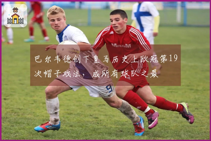 巴尔韦德创下皇马历史上欧冠第19次帽子戏法，成所有球队之最