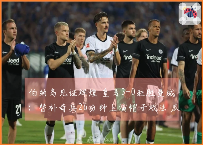 伯纳乌见证辉煌 皇马3-0狂胜曼城：替补奇兵26分钟上演帽子戏法 瓜帅神色黯淡