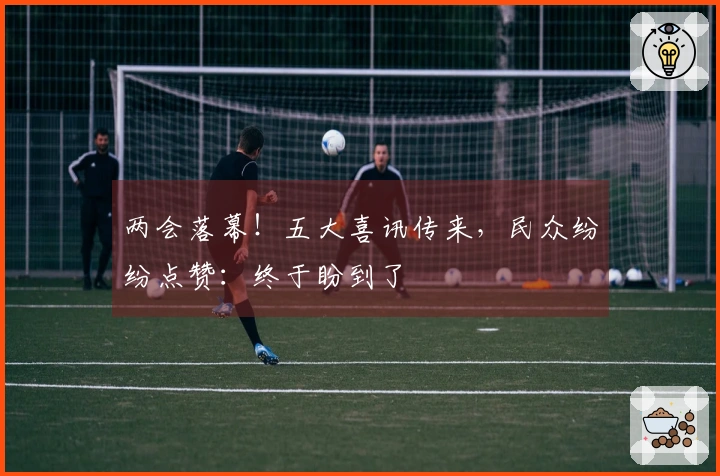 两会落幕！五大喜讯传来，民众纷纷点赞：终于盼到了