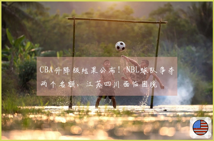 CBA升降级结果公布！NBL球队争夺两个名额，江苏四川面临困境