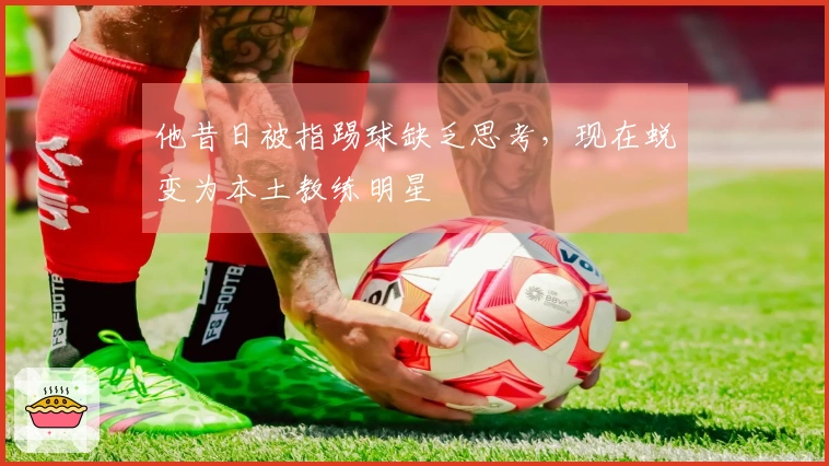 他昔日被指踢球缺乏思考，现在蜕变为本土教练明星