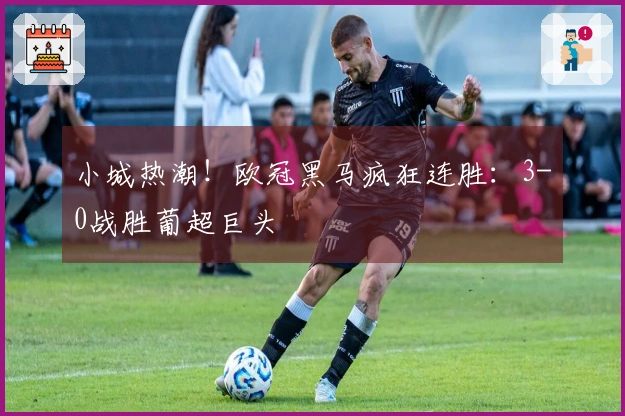 小城热潮！欧冠黑马疯狂连胜：3-0战胜葡超巨头