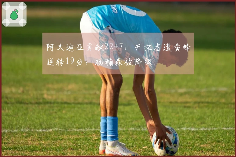 阿夫迪亚贡献22+7，开拓者遭黄蜂逆转19分，杨瀚森被降级