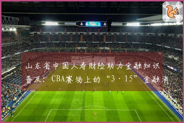 山东省中国人寿财险助力金融知识普及：CBA赛场上的“3·15”金融消费保护教育活动