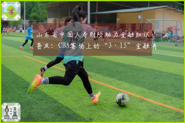 山东省中国人寿财险助力金融知识普及：CBA赛场上的“3·15”金融消费保护教育活动