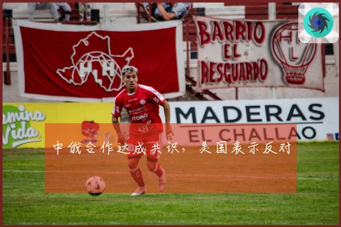 中俄合作达成共识，美国表示反对