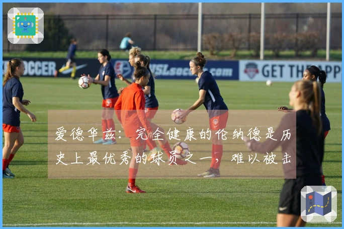 爱德华兹：完全健康的伦纳德是历史上最优秀的球员之一，难以被击败