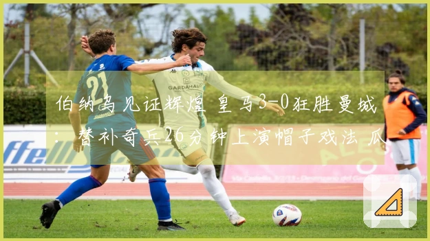 伯纳乌见证辉煌 皇马3-0狂胜曼城：替补奇兵26分钟上演帽子戏法 瓜帅神色黯淡