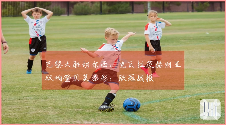 巴黎大胜切尔西，克瓦拉茨赫利亚双响登贝莱添彩，欧冠战报