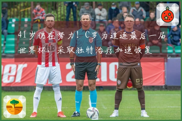 41岁仍在努力！C罗为追逐最后一届世界杯，采取独特治疗加速恢复