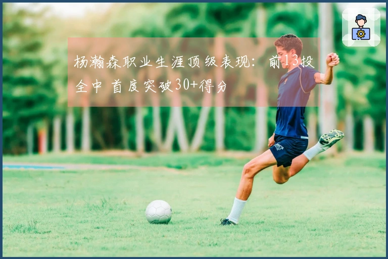 杨瀚森职业生涯顶级表现：前13投全中 首度突破30+得分